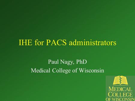 IHE for PACS administrators Paul Nagy, PhD Medical College of Wisconsin.
