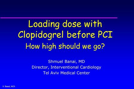S. Banai, M.D. Loading dose with Clopidogrel before PCI How high should we go? Shmuel Banai, MD Director, Interventional Cardiology Tel Aviv Medical Center.
