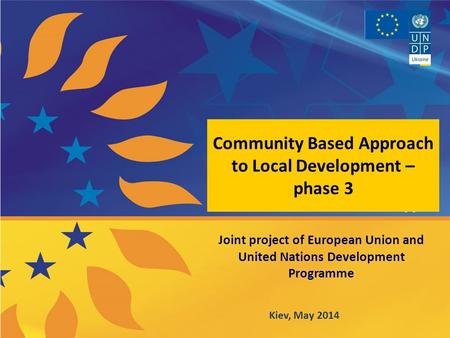 Community Based Approach to Local Development – phase 3 Joint project of European Union and United Nations Development Programme Kiev, May 2014.