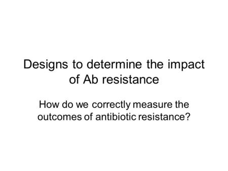 Designs to determine the impact of Ab resistance How do we correctly measure the outcomes of antibiotic resistance?