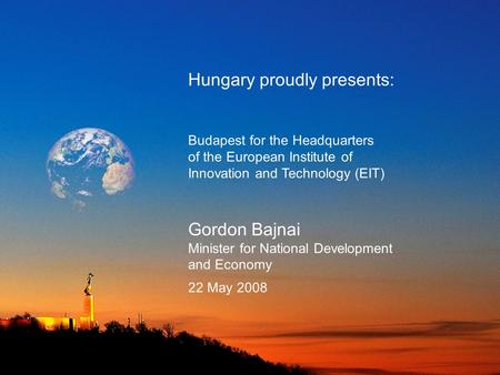 Hungary proudly presents: Budapest for the Headquarters of the European Institute of Innovation and Technology (EIT) Gordon Bajnai Minister for National.