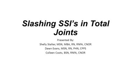 Slashing SSI’s in Total Joints Presented By: Shelly Stalter, MSN, MBA, RN, RNFA, CNOR Dawn Evans, MSN, RN, PHN, CPPS Colleen Coots, BSN, RNFA, CNOR.