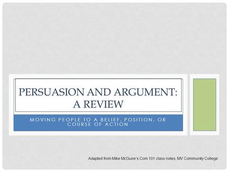 MOVING PEOPLE TO A BELIEF, POSITION, OR COURSE OF ACTION PERSUASION AND ARGUMENT: A REVIEW Adapted from Mike McGuire’s Com 101 class notes, MV Community.