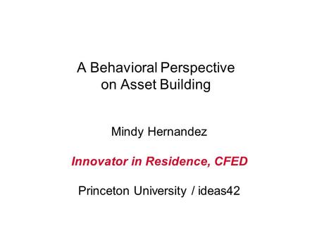 A Behavioral Perspective on Asset Building Mindy Hernandez Innovator in Residence, CFED Princeton University / ideas42.