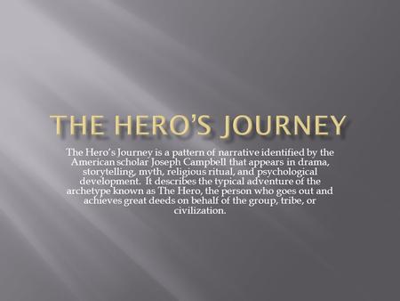 The Hero’s Journey The Hero’s Journey is a pattern of narrative identified by the American scholar Joseph Campbell that appears in drama, storytelling,