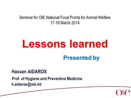 1 Seminar for OIE National Focal Points for Animal Welfare 17-18 March 2014 Lessons learned Presented by Presented by Hassan AIDAROS Prof. of Hygiene and.