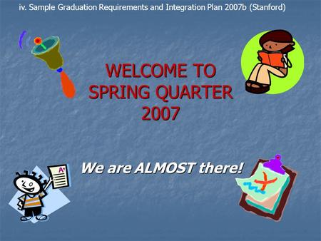 WELCOME TO SPRING QUARTER 2007 We are ALMOST there! iv. Sample Graduation Requirements and Integration Plan 2007b (Stanford)