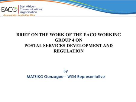 BRIEF ON THE WORK OF THE EACO WORKING GROUP 4 ON POSTAL SERVICES DEVELOPMENT AND REGULATION By MATSIKO Gonzague – WG4 Representative.