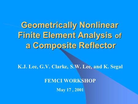 Geometrically Nonlinear Finite Element Analysis of a Composite Reflector K.J. Lee, G.V. Clarke, S.W. Lee, and K. Segal FEMCI WORKSHOP May 17, 2001.
