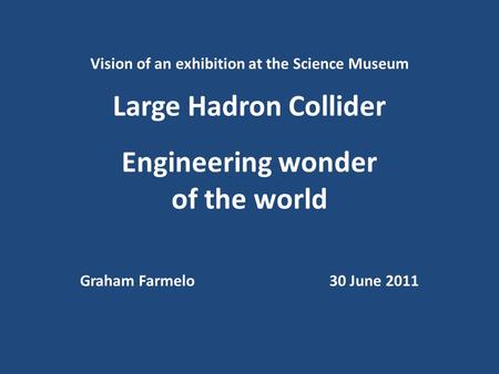 Vision of an exhibition at the Science Museum Large Hadron Collider Engineering wonder of the world Graham Farmelo30 June 2011.
