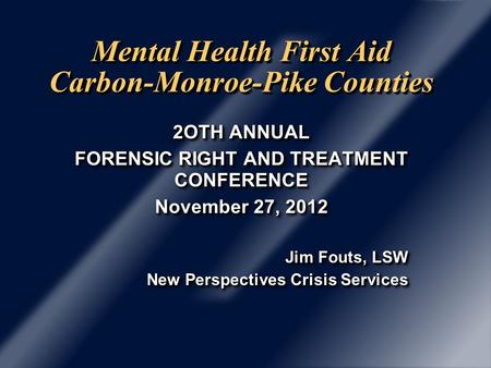 Mental Health First Aid Carbon-Monroe-Pike Counties 2OTH ANNUAL FORENSIC RIGHT AND TREATMENT CONFERENCE November 27, 2012 Jim Fouts, LSW New Perspectives.