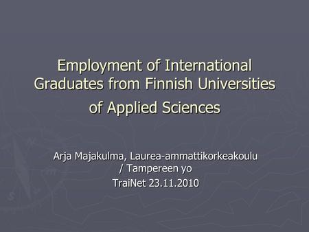 Employment of International Graduates from Finnish Universities of Applied Sciences Arja Majakulma, Laurea-ammattikorkeakoulu / Tampereen yo TraiNet 23.11.2010.