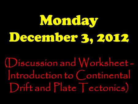 Monday December 3, 2012 (Discussion and Worksheet - Introduction to Continental Drift and Plate Tectonics)