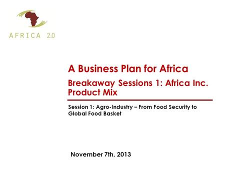 November 7th, 2013 A Business Plan for Africa Breakaway Sessions 1: Africa Inc. Product Mix Session 1: Agro-Industry – From Food Security to Global Food.