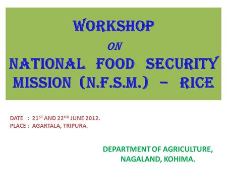 WORKSHOP ON NATIONAL FOOD SECURITY MISSION (N.F.S.M.) – RICE DEPARTMENT OF AGRICULTURE, NAGALAND, KOHIMA. DATE : 21 ST AND 22 ND JUNE 2012. PLACE : AGARTALA,
