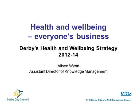 Alison Wynn Assistant Director of Knowledge Management Health and wellbeing – everyone’s business Derby’s Health and Wellbeing Strategy 2012-14.