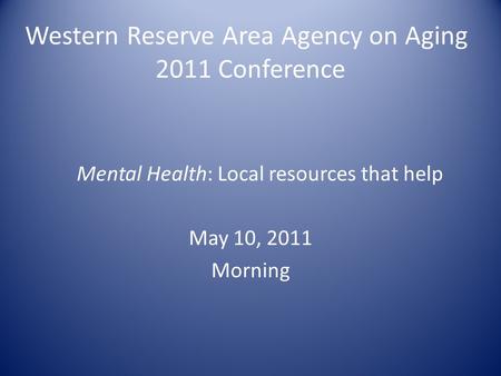 Western Reserve Area Agency on Aging 2011 Conference Mental Health: Local resources that help May 10, 2011 Morning.