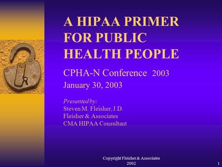 Copyright Fleisher & Associates 20021 A HIPAA PRIMER FOR PUBLIC HEALTH PEOPLE CPHA-N Conference 2003 January 30, 2003 Presented by: Steven M. Fleisher,