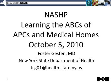 NASHP Learning the ABCs of APCs and Medical Homes October 5, 2010 Foster Gesten, MD New York State Department of Health 1.