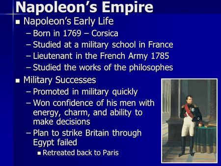 Napoleon’s Early Life Napoleon’s Early Life –Born in 1769 – Corsica –Studied at a military school in France –Lieutenant in the French Army 1785 –Studied.