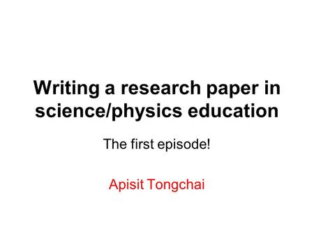 Writing a research paper in science/physics education The first episode! Apisit Tongchai.