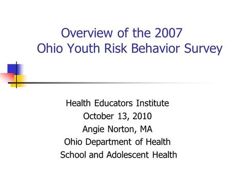 Overview of the 2007 Ohio Youth Risk Behavior Survey Health Educators Institute October 13, 2010 Angie Norton, MA Ohio Department of Health School and.