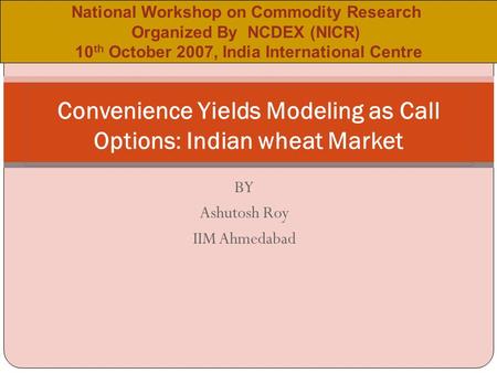 BY Ashutosh Roy IIM Ahmedabad Convenience Yields Modeling as Call Options: Indian wheat Market National Workshop on Commodity Research Organized By NCDEX.