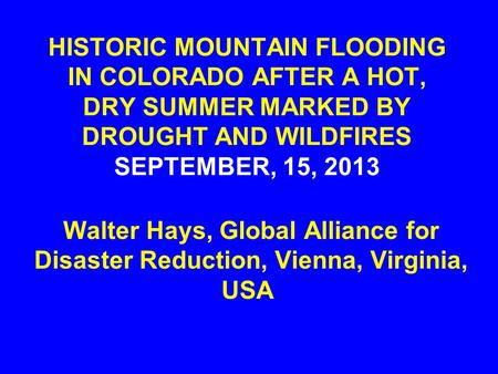 HISTORIC MOUNTAIN FLOODING IN COLORADO AFTER A HOT, DRY SUMMER MARKED BY DROUGHT AND WILDFIRES SEPTEMBER, 15, 2013 Walter Hays, Global Alliance for Disaster.