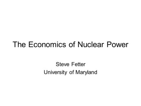 The Economics of Nuclear Power Steve Fetter University of Maryland.
