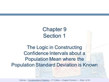 Sullivan – Fundamentals of Statistics – 2 nd Edition – Chapter 9 Section 1 – Slide 1 of 39 Chapter 9 Section 1 The Logic in Constructing Confidence Intervals.