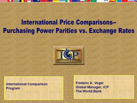 International Comparison Program Frederic A. Vogel Global Manager, ICP The World Bank.