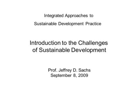 Integrated Approaches to Sustainable Development Practice Introduction to the Challenges of Sustainable Development Prof. Jeffrey D. Sachs September 8,