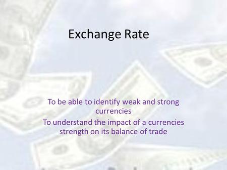 Exchange Rate To be able to identify weak and strong currencies To understand the impact of a currencies strength on its balance of trade.