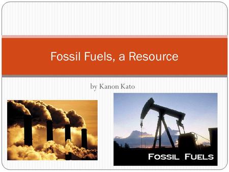 By Kanon Kato Fossil Fuels, a Resource. What are Fossil Fuels? Fossil Fuels are a non-renewable resource, but it is produced naturally. They are made.