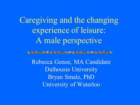 Caregiving and the changing experience of leisure: A male perspective Rebecca Genoe, MA Candidate Dalhousie University Bryan Smale, PhD University of Waterloo.