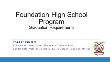 Foundation High School Program Graduation Requirements PRESENTED BY: Erika Sikes, Lead Career Placement Officer (CPO) Sandra Soto, Veterans Memorial ECHS.
