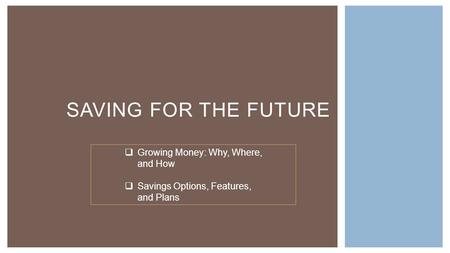 SAVING FOR THE FUTURE  Growing Money: Why, Where, and How  Savings Options, Features, and Plans.