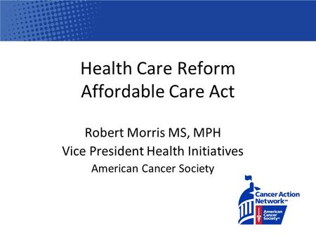 Health Care Reform Affordable Care Act Robert Morris MS, MPH Vice President Health Initiatives American Cancer Society.