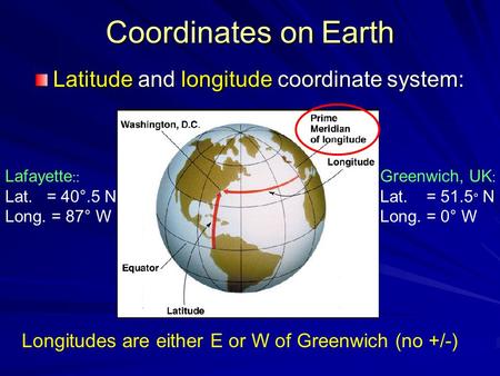 Coordinates on Earth Latitude and longitude coordinate system: Lafayette :: Lat. = 40°.5 N Long. = 87° W Greenwich, UK : Lat. = 51.5 ° N Long. = 0° W Longitudes.
