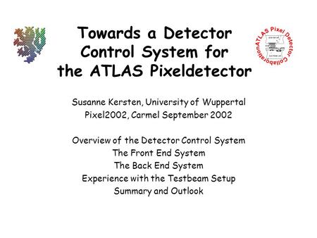 Towards a Detector Control System for the ATLAS Pixeldetector Susanne Kersten, University of Wuppertal Pixel2002, Carmel September 2002 Overview of the.