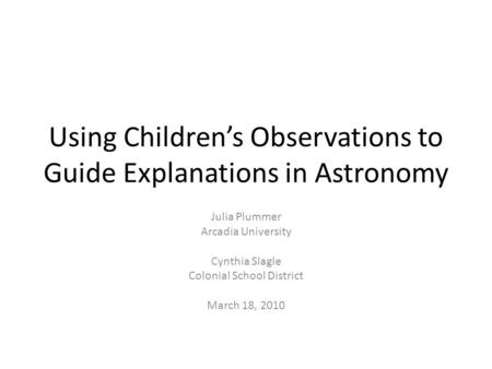 Using Children’s Observations to Guide Explanations in Astronomy Julia Plummer Arcadia University Cynthia Slagle Colonial School District March 18, 2010.