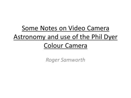 Some Notes on Video Camera Astronomy and use of the Phil Dyer Colour Camera Roger Samworth.