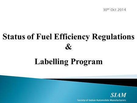 SIAM Society of Indian Automobile Manufacturers 30 th Oct 2014 Status of Fuel Efficiency Regulations & Labelling Program.