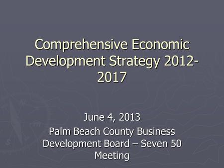 Comprehensive Economic Development Strategy 2012- 2017 June 4, 2013 Palm Beach County Business Development Board – Seven 50 Meeting.