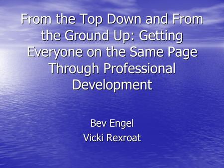 From the Top Down and From the Ground Up: Getting Everyone on the Same Page Through Professional Development Bev Engel Vicki Rexroat.