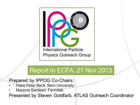Report to ECFA, 21 Nov 2013 Prepared by IPPOG Co-Chairs: Hans Peter Beck: Bern University Marjorie Bardeen: Fermilab Presented by Steven Goldfarb, ATLAS.