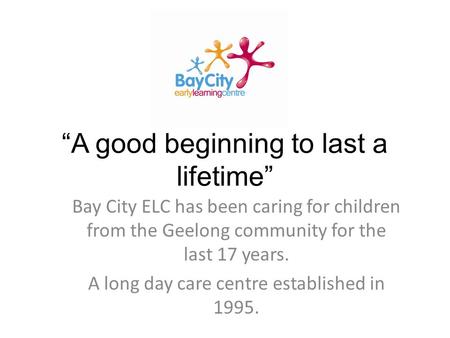 “A good beginning to last a lifetime” Bay City ELC has been caring for children from the Geelong community for the last 17 years. A long day care centre.