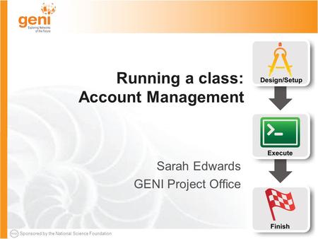 Sponsored by the National Science Foundation Running a class: Account Management Sarah Edwards GENI Project Office.