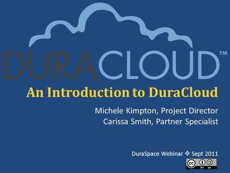 An Introduction to DuraCloud Michele Kimpton, Project Director Carissa Smith, Partner Specialist DuraSpace Webinar  Sept 2011.