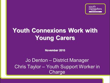 Youth Connexions Work with Young Carers November 2010 Jo Denton – District Manager Chris Taylor – Youth Support Worker in Charge.